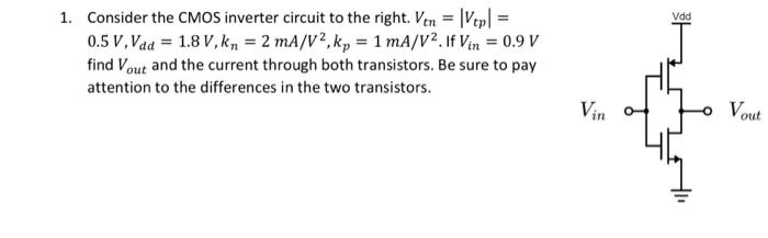 Consider the CMOS inverter circuit to the right. Vtn = |Vtp| = 0.5 V, Vdd = 1.8 V, kn= 2 mA/V^2, kp = 1 mA/V2. If Vin = 0.9 V find Vout  and the current through both transistors. Be sure to pay attention to the differences in the two transistors.