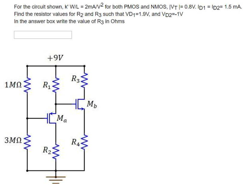 For the circuit shown, k,W/L = 2mA/V^2 for both PMOS and NMOS, |VT| = 0.8 V. ID1 = ID2 = 1.5 mA. Find the resistor values for R2 and R3 such that VD1 = 1.9 V, and VD2 = -1 V In the answer box write the value of R3 in Ohms.