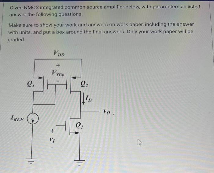 A. (3 pts) Find the DC bias current, ID. (Ignore the Early effect). B. (3 pts) Find the transconductance of Q1, gm1. (Ignore the Early effect). C. (4 pts) What is the lowest possible output voltage v0 where Q1 still remains in saturation? (Ignore the Early effect). D. (4 pts) Given voltage gain, AV, = -40 V/V and VAn= |VAp|, find VAn. (Hint, output resistances r01 and r02 are equal). Given NMOS integrated common source amplifier below, with parameters as listed, answer the following questions. Make sure to show your work and answers on work paper, including the answer with units, and put a box around the final answers. Only your work paper will be graded. Assume all transistors are in saturation. 