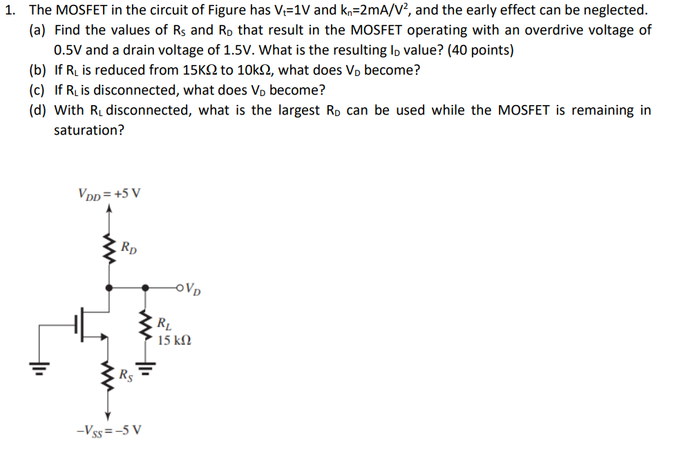 The MOSFET in the circuit of Fig. below has Vt = 1 V and kn = 2 mA/V2, and the Early effect can be neglected. a) Find the values of Rs and RD that result in the MOSFET operating with an overdrive voltage of 0.5 V and a drain voltage of 1.5 V. What is the resulting ID value? b) If RL is reduced from 15 kohm, to 10 kohm, what does VD become? c) If RL is disconnected, what does VD become? d) With RL disconnected, what is the largest RD that can be used while the MOSFET is remaining in saturation?