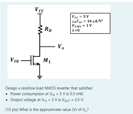 Design a resistive load NMOS inverter that satisfies: - Power consumption at VIN = 5 V is 0.5 mW. - Output voltage at VIN = 5 V is VOUT = 0.5 V. (10 pts) What is the approximate value (V) of VIL ?