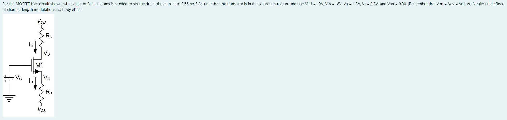 For the MOSFET bias circuit shown, what value of Rs in kilohms is needed to set the drain bias current to 0.66mA ? Assume that the transistor is in the saturation region, and use: Vdd = 10V, Vss = -8V, Vg = 1.8V, Vt = 0.8V, and Von = 0.30. (Remember that Von = Vov = Vgs-Vt) Neglect the effect of channel-length modulation and body effect.