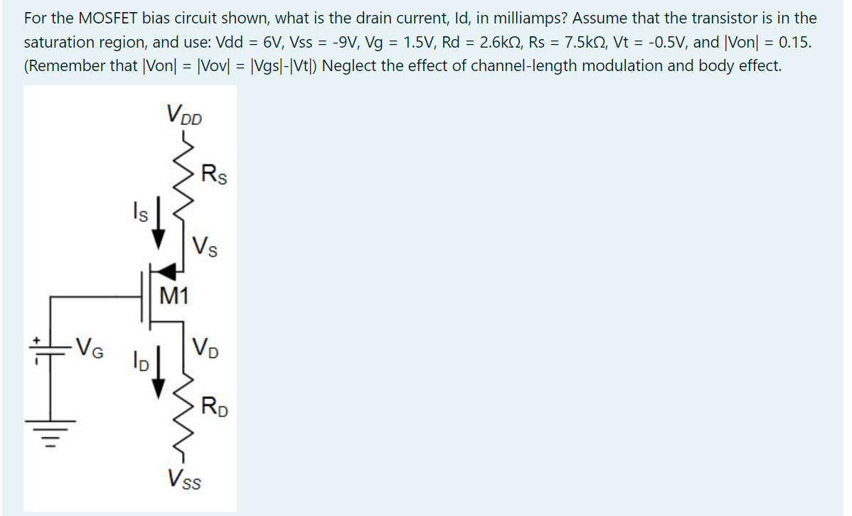 For the MOSFET bias circuit shown, what is the drain current, Id, in milliamps? Assume that the transistor is in the saturation region, and use: Vdd = 6 V, Vss = -9 V, Vg = 1.5 V, Rd = 2.6 kohm, Rs = 7.5 kohm, Vt = -0.5 V, and |Von| = 0.15. (Remember that |Von| = |Vov| = |Vgs|-|Vt|) Neglect the effect of channel-length modulation and body effect.