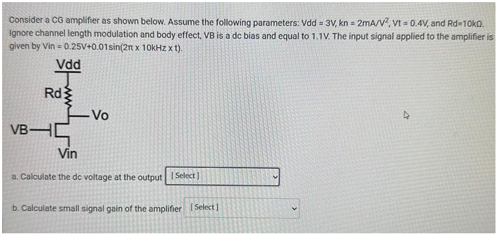 Consider a CG amplifier as shown below. Assume the following parameters: Vdd = 3V, kn = 2mA/V^2, Vt = 0.4V, and Rd = 10 kohm. Ignore channel length modulation and body effect, VB is a dc bias and equal to 1.1V. The input signal applied to the amplifier is given by Vin = 0.25V+0.01sin(2pi x 10kHz x t). a. Calculate the de voltage at the output b. Calculate small signal gain of the amplifier