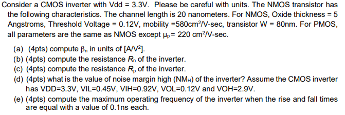 Consider a CMOS inverter with Vdd = 3.3 V. Please be careful with units. The NMOS transistor has the following characteristics. The channel length is 20 nanometers. For NMOS, Oxide thickness = 5 Angstroms, Threshold Voltage = 0.12 V, mobility = 580 cm^2/V-sec, transistor W = 80 nm. For PMOS, all parameters are the same as NMOS except up = 220 cm2/N-sec. (a) (4pts) compute beta_n in units of [A/V^2]. (b) (4pts) compute the resistance Rn of the inverter. (c) (4pts) compute the resistance Rp of the inverter. (d) (4pts) what is the value of noise margin high (NMH) of the inverter? Assume the CMOS inverter has VDD = 3.3 V, VIL = 0.45 V, VIH = 0.92 V, VOL = 0.12 V and VOH = 2.9 V. (e) (4pts) compute the maximum operating frequency of the inverter when the rise and fall times are equal with a value of 0.1 ns each.