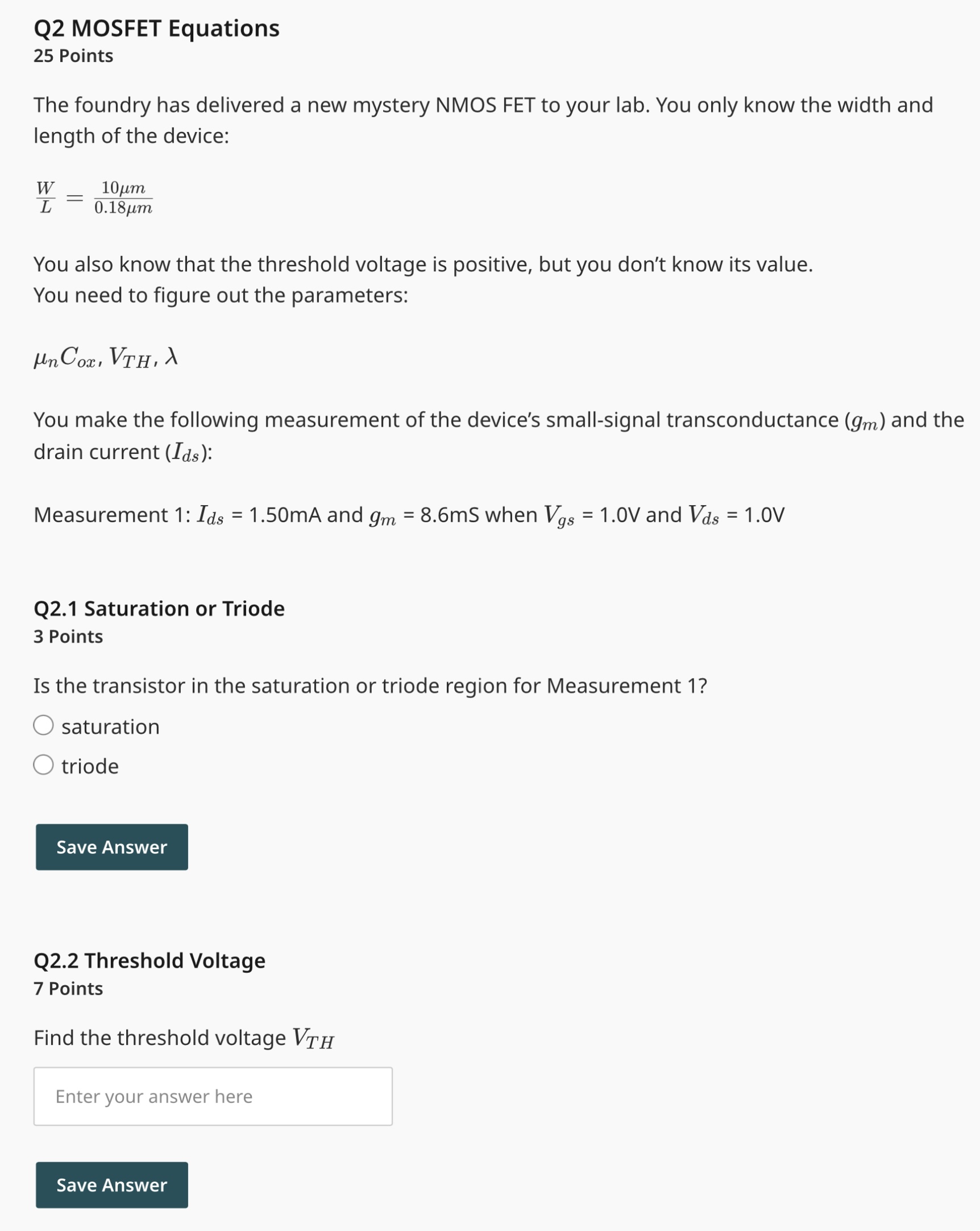 The foundry has delivered a new mystery NMOS FET to your lab. You only know the width and length of the device: W/L = 0.18 um/10 um You also know that the threshold voltage is positive, but you don't know its value. You need to figure out the parameters: unCox, VTH, lambda You make the following measurement of the device's small-signal transconductance (gm) and the drain current (Ids) : Measurement 1: Ids = 1.50 mA and gm = 8.6 mS when Vgs = 1.0 V and Vds = 1.0 V Is the transistor in the saturation or triode region for Measurement 1 ? saturation triode Find the threshold voltage VTH To find ?, you make another measurement at a different value of Vds : Measurement 2: Ids = 1.60 mA when Vgs = 1.0 V and Vds = 1.8 V Find the value of ?, using Measurement 1 and 2 . Find the value of unCox.