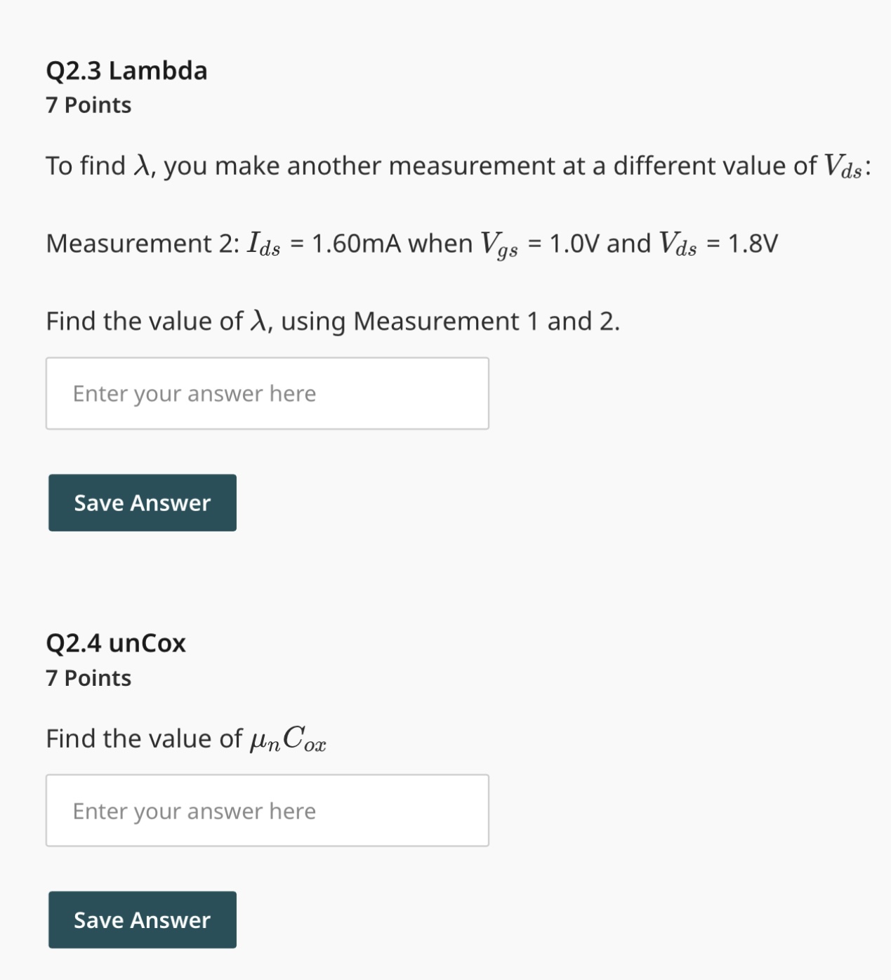 The foundry has delivered a new mystery NMOS FET to your lab. You only know the width and length of the device: W/L = 0.18 um/10 um You also know that the threshold voltage is positive, but you don't know its value. You need to figure out the parameters: unCox, VTH, lambda You make the following measurement of the device's small-signal transconductance (gm) and the drain current (Ids) : Measurement 1: Ids = 1.50 mA and gm = 8.6 mS when Vgs = 1.0 V and Vds = 1.0 V Is the transistor in the saturation or triode region for Measurement 1 ? saturation triode Find the threshold voltage VTH To find ?, you make another measurement at a different value of Vds : Measurement 2: Ids = 1.60 mA when Vgs = 1.0 V and Vds = 1.8 V Find the value of ?, using Measurement 1 and 2 . Find the value of unCox.