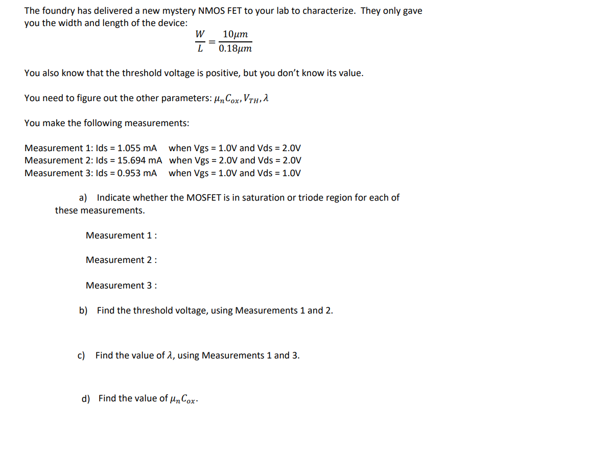he foundry has delivered a new mystery NMOS FET to your lab to characterize. They only gave you the width and length of the device: W 10?m L 0.18um = You also know that the threshold voltage is positive, but you don't know its value. You need to figure out the other parameters: Un Cox, Vth, a You make the following measurements: Measurement 1: Ids = 1.055 mA when Vgs = 1.0V and Vds = 2.0V Measurement 2: Ids = 15.694 mA when Vgs = 2.0V and Vds = 2.0V Measurement 3: Ids = 0.953 mA when Vgs = 1.0V and Vds = 1.0V a) Indicate whether the MOSFET is in saturation or triode region for each of these measurements. Measurement 1: Measurement 2: Measurement 3: b) Find the threshold voltage, using Measurements 1 and 2. c) Find the value of 1, using Measurements 1 and 3. d) Find the value of un Cox