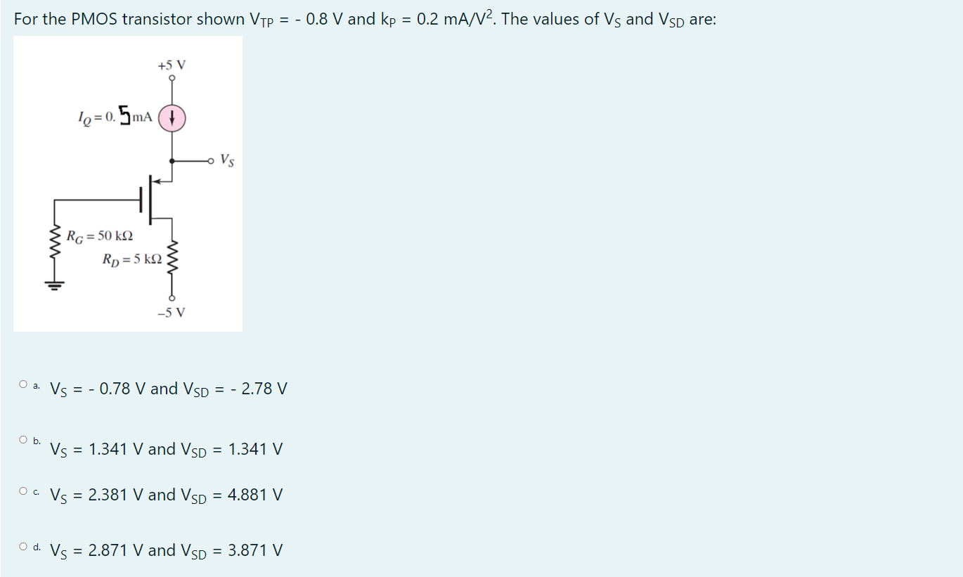 For the PMOS transistor shown VTP = -0.8 V and kP = 0.2 mA/V2. The values of VS and VSD are: a. VS = -0.78 V and VSD = -2.78 V b. VS = 1.341 V and VSD = 1.341 V c. VS = 2.381 V and VSD = 4.881 V d. VS = 2.871 V and VSD = 3.871 V