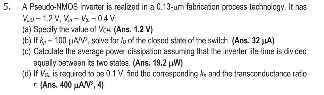 A Pseudo-NMOS inverter is realized in a 0.13 - um fabrication process technology. It has VDD = 1.2 V, Vtn = Vtp = 0.4 V : (a) Specify the value of VOH.  (Ans. 1.2 V) (b) If kp = 100 uA/V2, solve for ID of the closed state of the switch. (Ans. 32 uA ) (c) Calculate the average power dissipation assuming that the inverter life-time is divided equally between its two states. (Ans. 19.2 uW ) (d) If V0L is required to be 0.1 V, find the corresponding kn and the transconductance ratio r. (Ans. 400 uA/V2, 4)