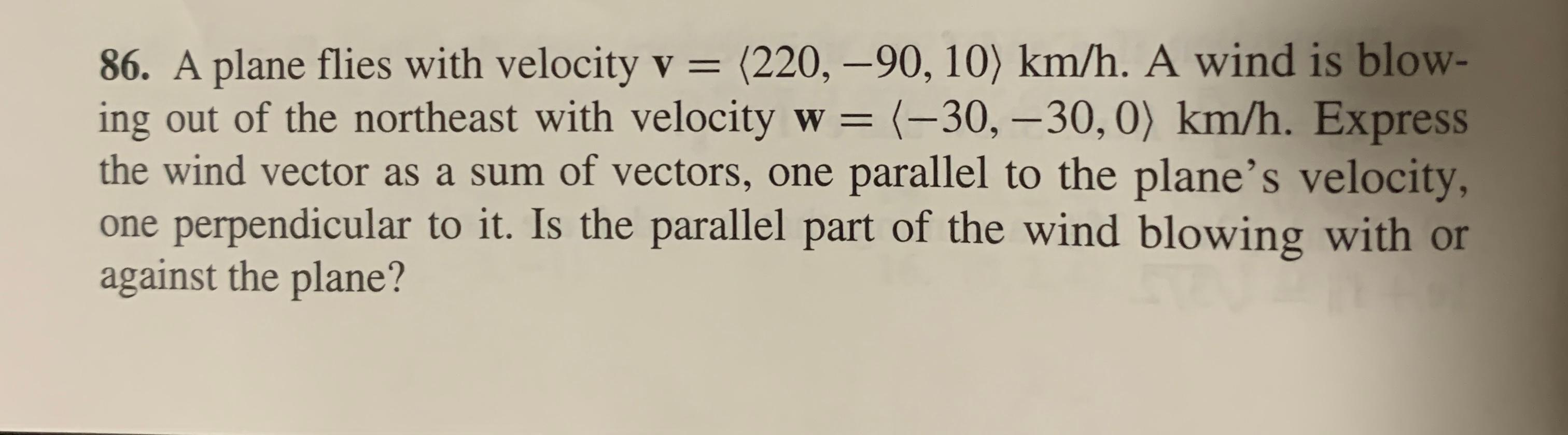  A plane flies with velocity v = (220, -90, 10) km/h. A wind is blowing out of the northeast with velocity w= (-30, -30,0) km/h. Express the wind vector as a sum of vectors, one parallel to the plane's velocity, one perpendicular to it. Is the parallel part of the wind blowing with or against the plane?