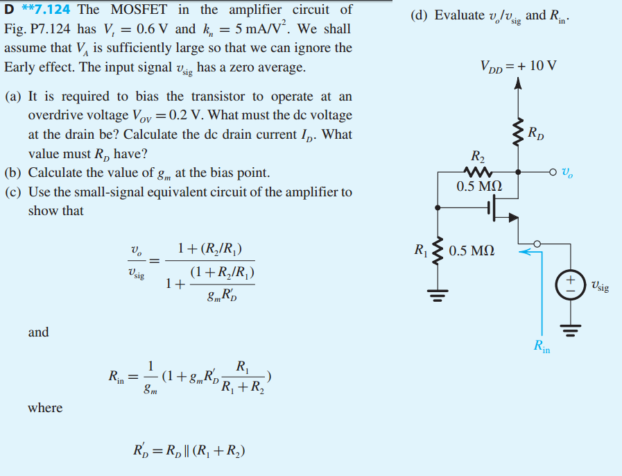 The MOSFET in the amplifier circuit of Fig. P7.124 has Vt = 0.6 V and kn = 5 mA/V^2. We shall assume that VA is sufficiently large so that we can ignore the early effect. The input signal vsig, has a zero average. It is required to bias the transistor to operate at an overdrive voltage Vov = 0.2 V. What must the dc voltage at the drain be? Calculate the dc drain current ID. What value must R_D have? Calculate the value of gm at the bias point. Use the small-signal equivalent circuit of the amplifier to show that