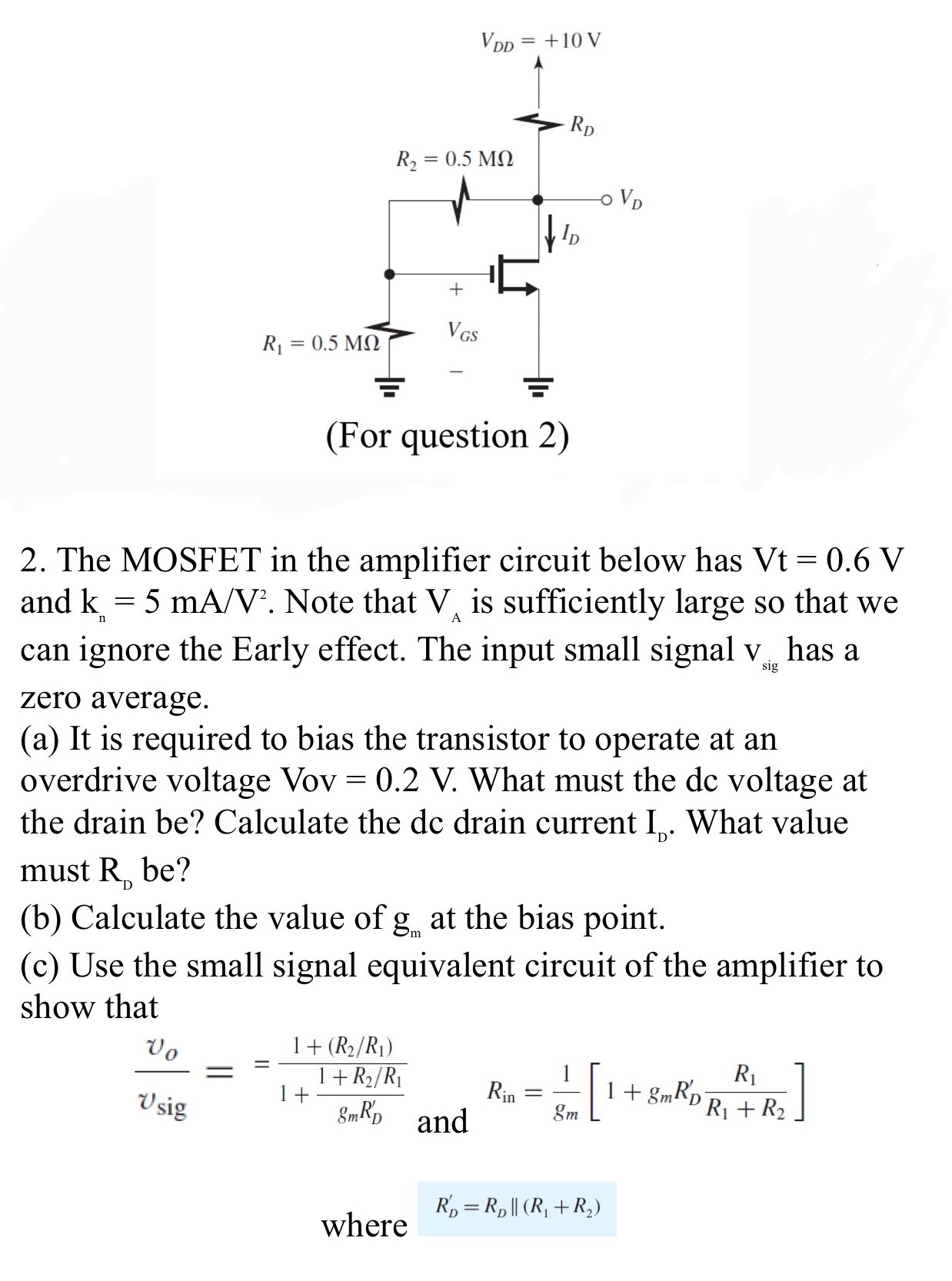 The MOSFET in the amplifier circuit below has Vt = 0.6 V and kn = 5 mA/V2. Note that VA is sufficiently large so that we can ignore the Early effect. The input small signal vsig  has a zero average. (a) It is required to bias the transistor to operate at an overdrive voltage Vov = 0.2 V. What must the dc voltage at the drain be? Calculate the dc drain current ID. What value must RD be? (b) Calculate the value of gm at the bias point. (c) Use the small signal equivalent circuit of the amplifier to show that