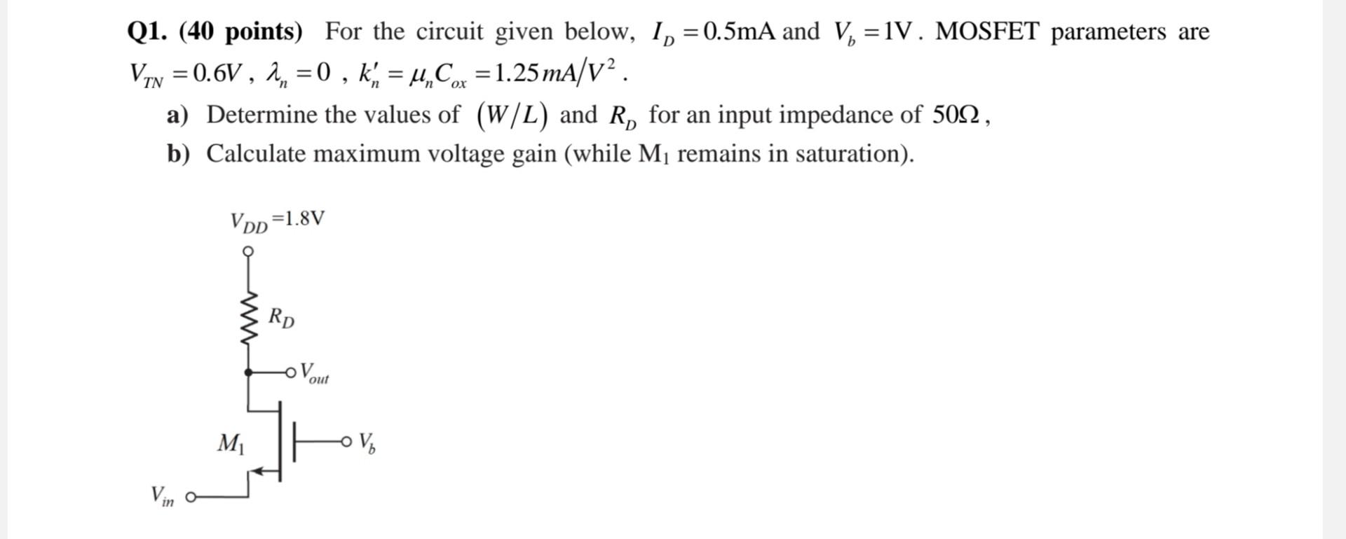 For the circuit given below, ID = 0.5 mA and Vb = 1 V. MOSFET parameters are VTN = 0.6 V, lambda_n = 0, kn' = unCox = 1.25 mA/V2. a) Determine the values of (W/L) and RD for an input impedance of 50 ohm, b) Calculate maximum voltage gain (while M1 remains in saturation).