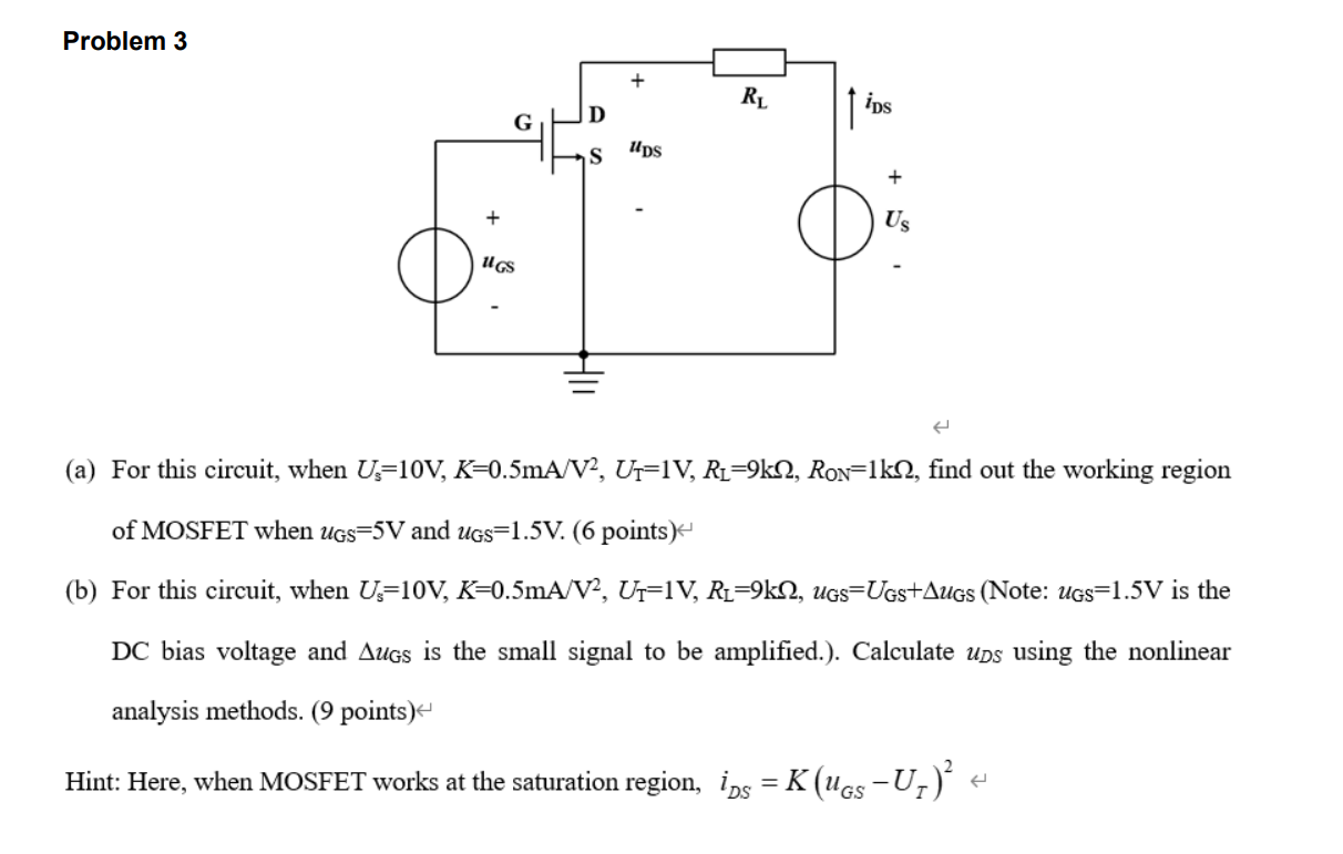 For this circuit, when Us = 10 V, K = 0.5 mA/V2, UT = 1 V,RL = 9 kohm, RON = 1 kohm, find out the working region of MOSFET when uGS = 5 V and uGS = 1.5 V. (6 points) (b) For this circuit, when Us = 10 V, K = 0.5 mA/V2, UT = 1 V, RL = 9 kohm, uGS = UGS+uGS (Note: uGS = 1.5 V is the DC bias voltage and uGS is the small signal to be amplified.). Calculate uDS using the nonlinear analysis methods. ( 9 points) Hint: Here, when MOSFET works at the saturation region, iDS = K(uGS - UT)^2