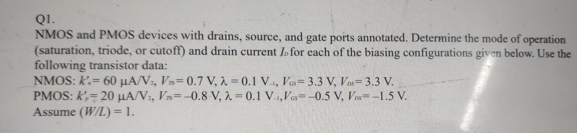 NMOS and PMOS devices with drains, source, and gate ports annotated. Determine the mode of operation (saturation, triode, or cutoff) and drain current ID for each of the biasing configurations given below. Use the following transistor data: NMOS: kn' = 60 uA/V2, VT0 = 0.7 V, lambda = 0.1 V-1, VGS = 3.3 V, VDS = 3.3 V PMOS: kp' = 20 uA/V2, VT0= -0.8 V, lambda = 0.1 V-1, VGS = -0.5 V, VDS = -1.5 V Assume (W/L) = 1.