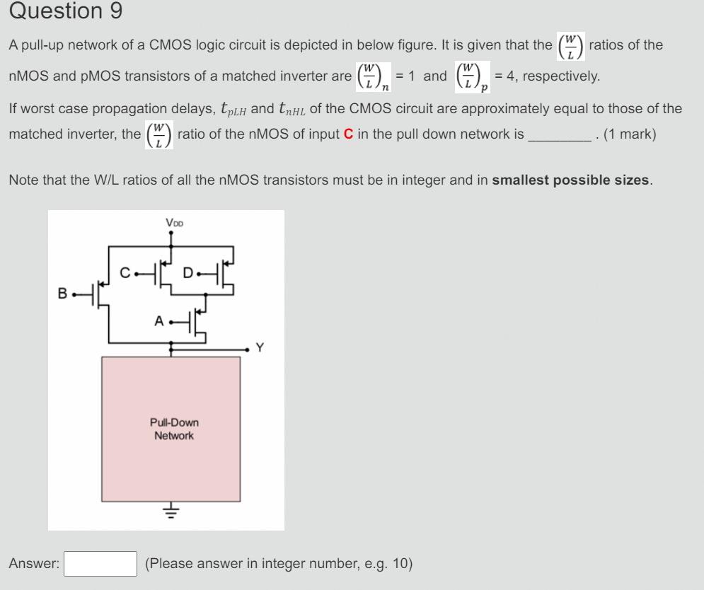 A pull-up network of a CMOS logic circuit is depicted in below figure. It is given that the (W/L) ratios of the nMOS and pMOS transistors of a matched inverter are (W/L)n = 1 and (W/L)p = 4, respectively. If worst case propagation delays, tpLH and tnHL of the CMOS circuit are approximately equal to those of the matched inverter, the (LW) ratio of the nMOS of input C in the pull down network is (1 mark) Note that the W/L ratios of all the nMOS transistors must be in integer and in smallest possible sizes. Answer: (Please answer in integer number, e.g. 10)