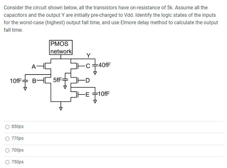 Consider the circuit shown below, all the transistors have on-resistance of 5k. Assume all the capacitors and the output Y are initially pre-charged to Vdd. Identify the logic states of the inputs for the worst-case (highest) output fall time, and use Elmore delay method to calculate the output fall time