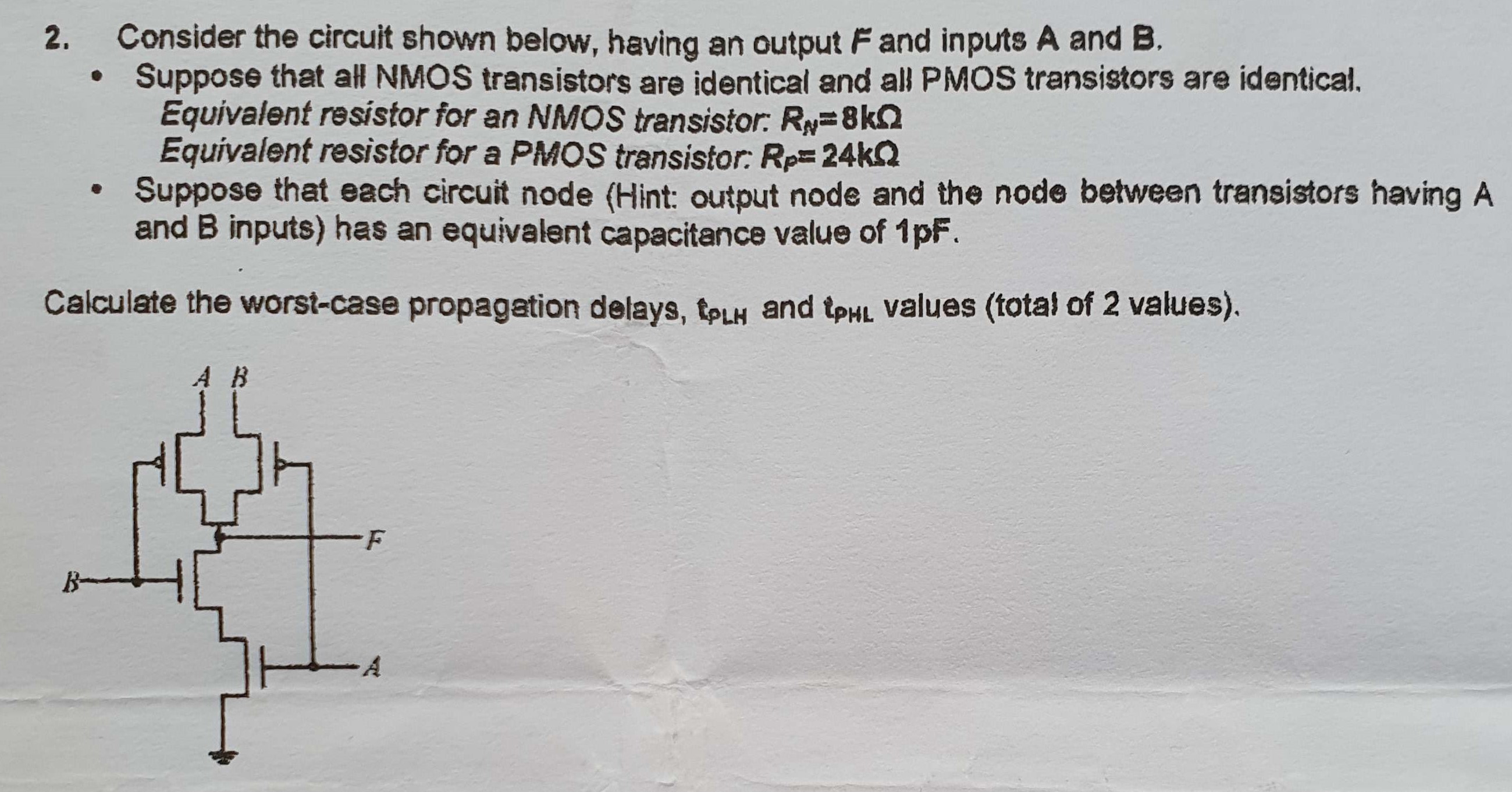 Consider the circuit shown below, having an output F and inputs A and B. Suppose that all NMOS transistors are identical and all PMOS transistors are identical. Equivalent resistor for an NMOS transistor: RN = 8 kohm Equivalent resistor for a PMOS transistor: Rp = 24 kohm Suppose that each circuit node (Hint: output node and the node between transistors having A and B inputs) has an equivalent capacitance value of 1pF. Calculate the worst-case propagation delays, tPLH and tPHL (total of 2 values).