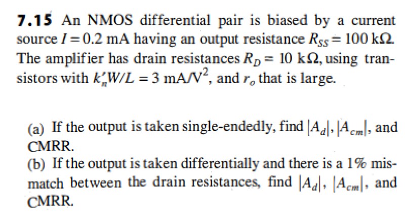 7.15 An NMOS differential pair is biased by a current source I = 0.2 mA having an output resistance RSS = 100 kohm. The amplifier has drain resistances RD = 10kohm, using transistors with kn'W/L = 3 mA/V^2, and ro that is large. (a) If the output is taken single-endedly, find |Ad|, |Acm|, and CMRR. (b) If the output is taken differentially and there is a 1% mismatch between the drain resistances, find |Ad|, |Acm|, and CMRR.