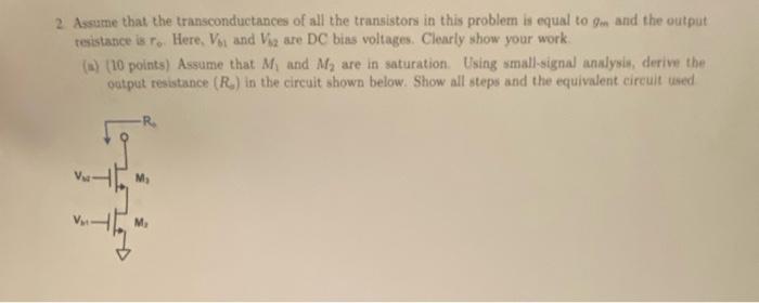 Assume that the transtonductances of all the transistors in this problem to equal to gm and the output resistance is ro. Here, Vb1 and Vb2 are DC bias voltages. Clearly show your work (a) points) Assume that M1, and M2 are in saturation Using small-signal analysis, derive the output resistance (Ro) in the circuit shown below. Show all steps and the equivalent circuit used. (b) (3 points) using the results from part (a), find the small signal-gain of the amplifier shown below.