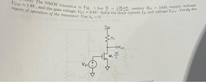 The NMOS transistor in Fig. 1 has W/L = 1.08 um/ 0.18 um, resistor RD = 5 kohm, supply voltage VDD = 1.8 V, and the gate voltage, VG1 = 0.8 V. Solve the drain current ID and voltage Vout . Verify the region of operation of the transistor. 