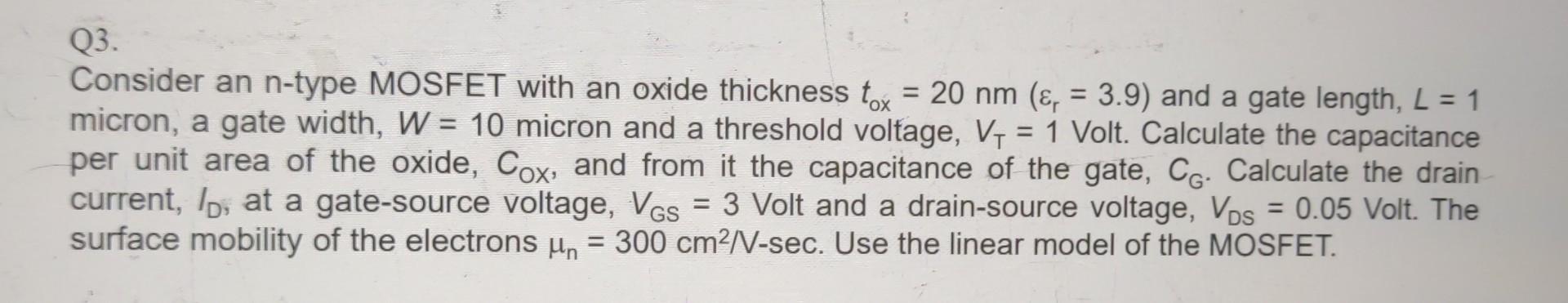 Consider an n-type MOSFET with an oxide thickness tox = 20 nm (Er = 3.9) and a gate length, L = 1 micron, a gate width, W = 10 micron and a threshold voltage, VT = 1 Volt. Calculate the capacitance per unit area of the oxide, COX, and from it the capacitance of the gate, CG. Calculate the drain current, ID, at a gate-source voltage, VGS = 3 Volt and a drain-source voltage, VDS = 0.05 Volt. The surface mobility of the electrons un = 300 cm2/V-sec. Use the linear model of the MOSFET.