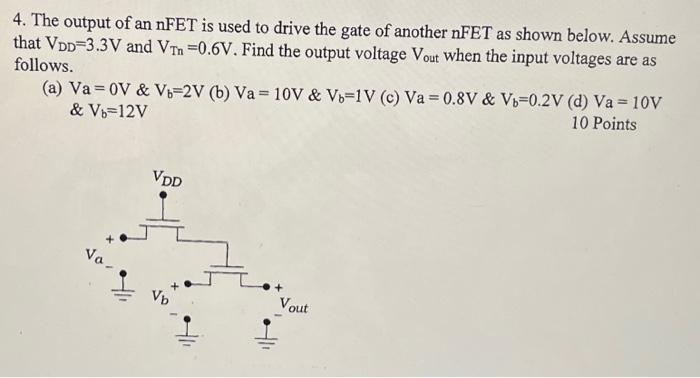 The output of an nFET is used to drive the gate of another nFET as shown below. Assume that VDD = 3.3 V and VTn = 0.6 V. Find the output voltage Vout  when the input voltages are as follows. (a) Va = 0 V & Vb = 2 V & Vb = 12 V (b) Va = 10 V & Vb = 1 V (c) Va = 0.8 V & Vb= 0.2 V (d) Va = 10 V and Vb = 12V.