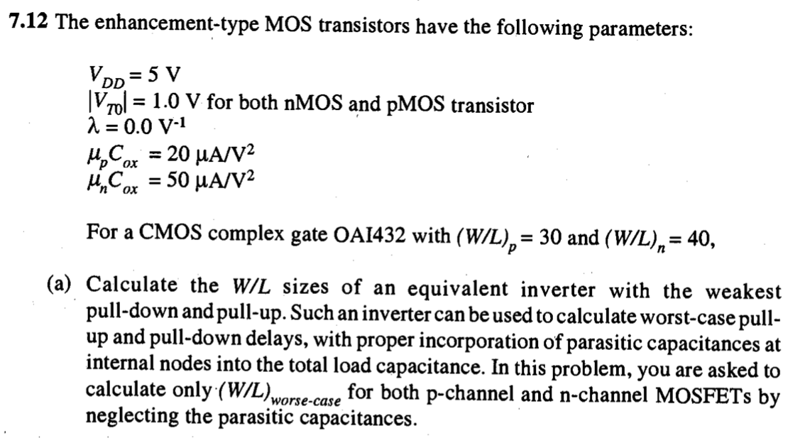 The enhancement-type MOS transistors have the following parameters: VDD = 5 V |VT0| = 1.0 V for both nMOS and pMOS transistor lambda = 0.0 V-1 upCox = 20 uA/V2 unCox = 50 uA/V2 For a CMOS complex gate OAI432 with (W/L)p = 30 and (W/L)n = 40, (a) Calculate the W/L sizes of an equivalent inverter with the weakest pull-down and pull-up. Such an inverter can be used to calculate worst-case pullup and pull-down delays, with proper incorporation of parasitic capacitances at internal nodes into the total load capacitance. In this problem, you are asked to calculate only (W/L)worse-case  for both p-channel and n-channel MOSFETs by neglecting the parasitic capacitances.