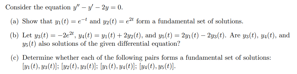  Consider the equation y'' - y' - 2y = 0. (a) Show that y1(t) = e^-t and y2(t) = e^2t form a fundamental set of solutions. (b) Let y3(t) = -2e^2t , y4(t) = y1(t) + 2y2(t), and y5(t) = 2y1(t) - 2y3(t). Are y3(t), y4(t), and y5(t) also solutions of the given differential equation? (c) Determine whether each of the following pairs forms a fundamental set of solutions: [y1(t), y3(t)]; [y2(t), y3(t)]; [y1(t), y4(t)]; [y4(t), y5(t)].