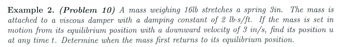 A mass weighing 16 lb stretches a spring 3 in. The mass is attached to a viscous damper with a damping constant of 2 lb.s/ft. If the mass is set in motion from its equilibrium position with a downward velocity of 3 in/s, find its position u at any time t. Determine when the mass first returns to its equilibrium position.