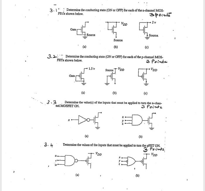 3.1 Determine the conducting state (ON or OFF) for each of the n-channel MOSFET's shown below. 3.2. Determine the conducting state (ON or OFF) for each of the p-channel MOSFETs shown below. 3.3 Determine the value(s) of the inputs that must be applied to turn the n-channel MOSFET ON. 3.4 Determine the values of the inputs that must be applied to turn the pFET ON.
