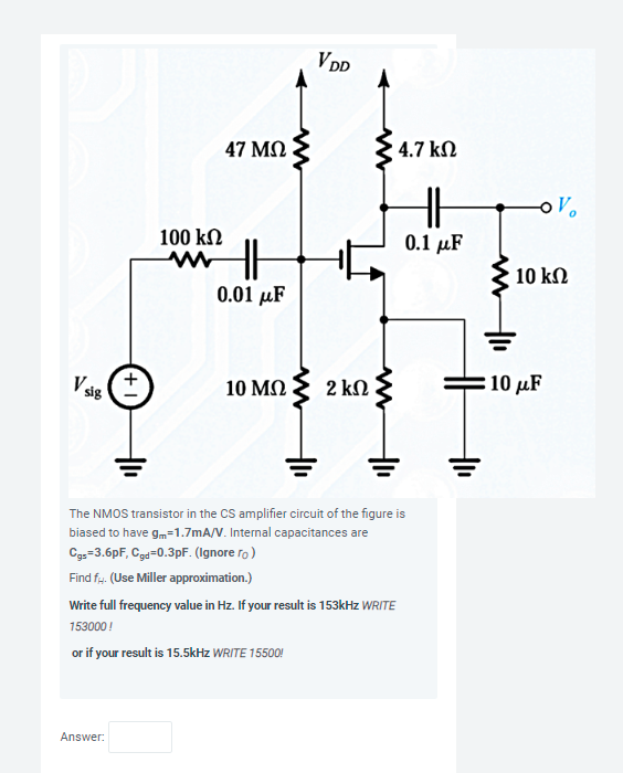 The NMOS transistor in the CS amplifier circuit of the figure is biased to have gm = 1.7 mA/V. Internal capacitances are Cgs = 3.6pF, Cgd = 0.3 pF. (Ignore ro ) Find fH. (Use Miller approximation.) Write full frequency value in Hz. If your result is 153kHz WRITE 153000! or if your result is 15.5kHz WRITE 15500!