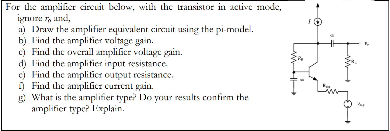 For the amplifier circuit below, with the transistor in active mod ignore ro ? and, a) Draw the amplifier equivalent circuit using the pi-model. b) Find the amplifier voltage gain. c) Find the overall amplifier voltage gain. d) Find the amplifier input resistance. e) Find the amplifier output resistance. f) Find the amplifier current gain. g) What is the amplifier type? Do your results confirm the amplifier type? Explain.