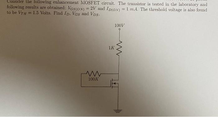 Consider the following enhancement MOSFET circuit. The transistor is tested in the laboratory and following results are obtained: VGS(ON)   = 2V and ID(ON) = 1 mA. The threshold voltage is also found to be VTH = 1.5 Volts. Find ID, VGS and VDS.