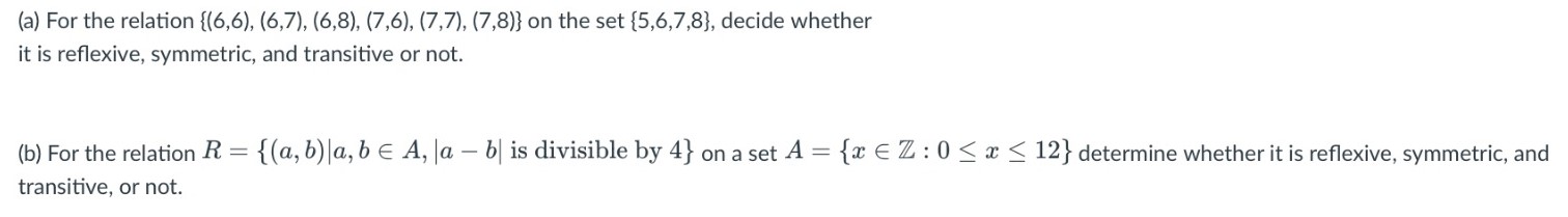 (a) For the relation {(6,6), (6,7), (6,8), (7,6), (7,7), (7,8)} on the set {5,6,7,8}, decide whether it is reflexive, symmetric and transitive or not. (b) For relation R = {(a,b): a,b E A, |a 