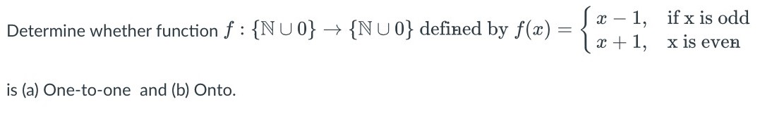 Determine whether function f : {N U 0} --> {N U 0} defined by f(x) = {x - 1, x + 1, if x is odd x is even  is (a) One-to-one and (b) Onto.