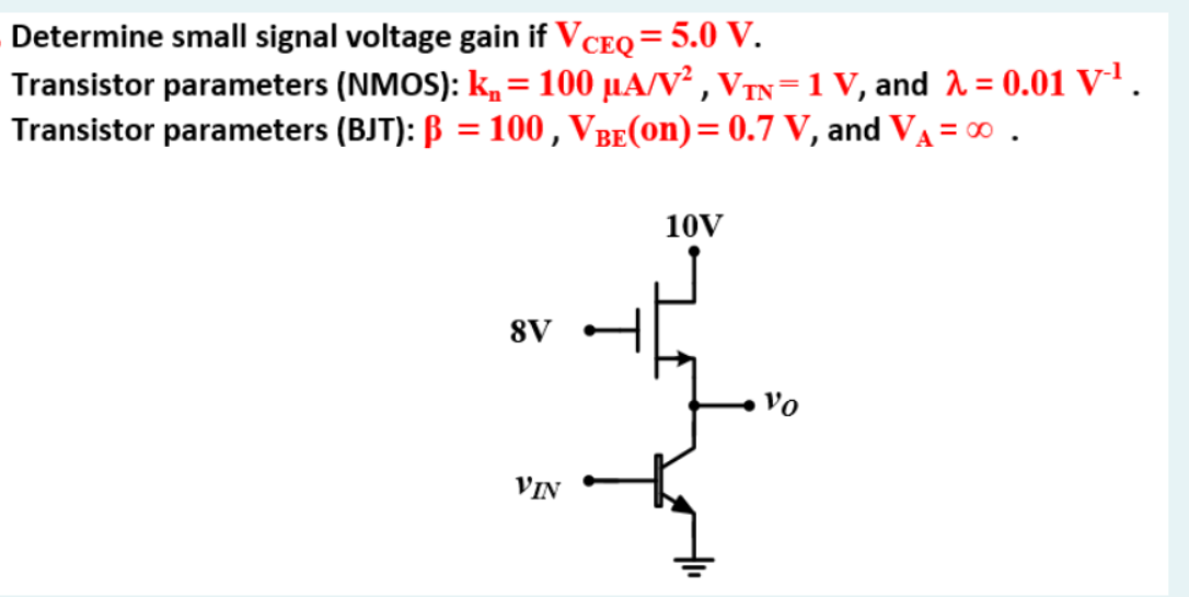 Determine small signal voltage gain if VCEQ = 5.0 V. Transistor parameters (NMOS): kn = 100 uA/V^2, VTN = 1 V, and lambda = 0.01 V^-1. Transistor parameters (BJT): beta = 100, VBE(on) = 0.7 V, and VA = infinity.