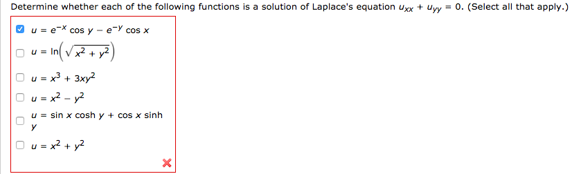 Determine whether each of the following functions is a solution of Laplace's equation uxx + uyy = 0. (Select all that apply.)
u = e^(-x) cosy - e^(-y) cosx
u = ln(x^2+y^2)
u = x^3 + 3xy^2
u = x^2 - y^2
u = sinxcoshy + cosxsinh
u = x^2 + y^2
