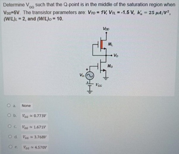 Determine VGG  such that the Q-point is in the middle of the saturation region when VDD = 5 V. The transistor parameters are: VTO = 1 V, VTL = -1.5 V, kn' = 25 uA/V^2 , (W/L)L = 2, and (W/L)O = 10.