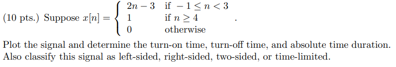 Suppose x[n] = 2n - 3 if -1 = 4 0 otherwise . Plot the signal and determine the turn-on time, turn-off time, and absolute time duration. Also classify this signal as left-sided, right-sided, two-sided, or time-limited.