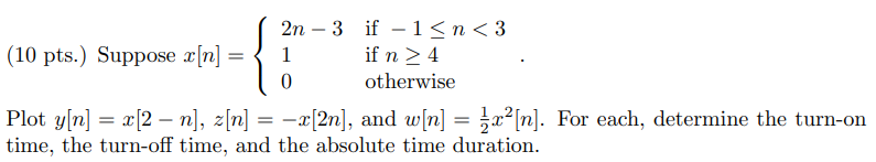 Suppose x[n] = 2n - 3 if -1 = 4 0 otherwise . Plot y[n] = x[2 - n], z[n] = -x[2n], and w[n] = 1/2 x^2[n]. For each, determine the turn-on time, the turn-off time, and the absolute time duration.