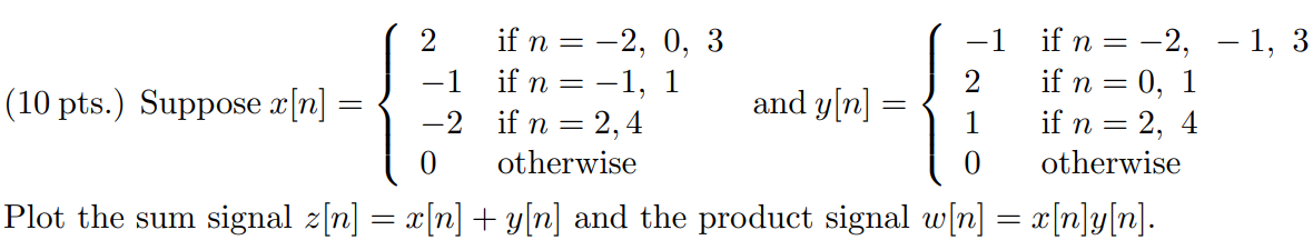 Suppose x[n] = 2 if n = -2, 0, 3 -1 if n = -1, 1 -2 if n = 2, 4 0 otherwise and y[n] = -1 if n = -2, -1, 3 2 if n = 0, 1 1 if n = 2, 4 0 otherwise . Plot the sum signal z[n] = x[n] + y[n] and the product signal w[n] = x[n]y[n].