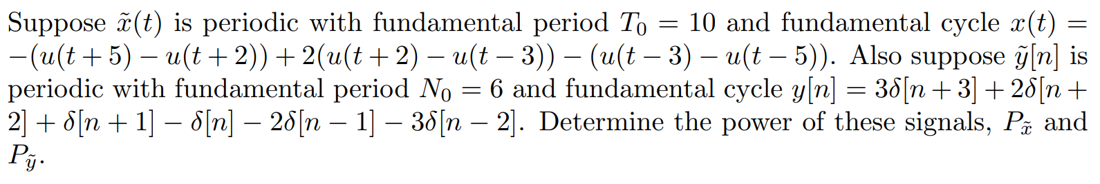 Suppose x(t) is periodic with fundamental period T0 = 10 and fundamental cycle x(t) = -(u(t + 5) - u(t + 2)) + 2(u(t + 2) - u(t - 3)) - (u(t - 3) - u(t - 5)). Also suppose y[n] is periodic with fundamental period N0 = 6 and fundamental cycle y[n] = 3del[n + 3] + 2del[n + 2] + del[n + 1] - del[n] - 2del[n - 1] - 3del[n - 2]. Determine the power of these signals, Px and Py.