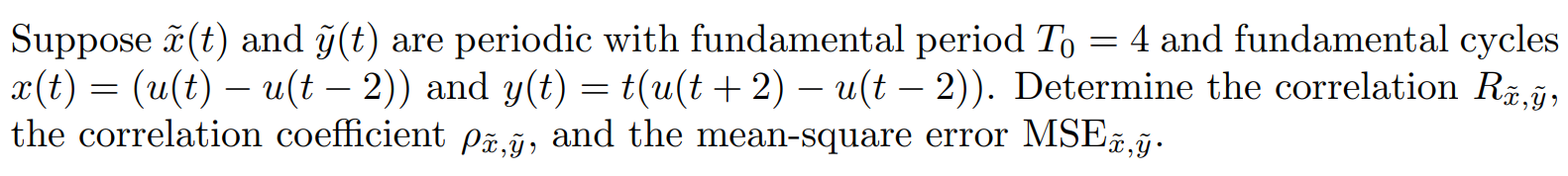 Suppose x(t) and y(t) are periodic with fundamental period T0 = 4 and fundamental cycles x(t) = (u(t) - u(t - 2)) and y(t) = t(u(t + 2) - u(t - 2)). Determine the correlation Rx,y, the correlation coefficient (rho)x,y, and the mean-square error MSEx,y.