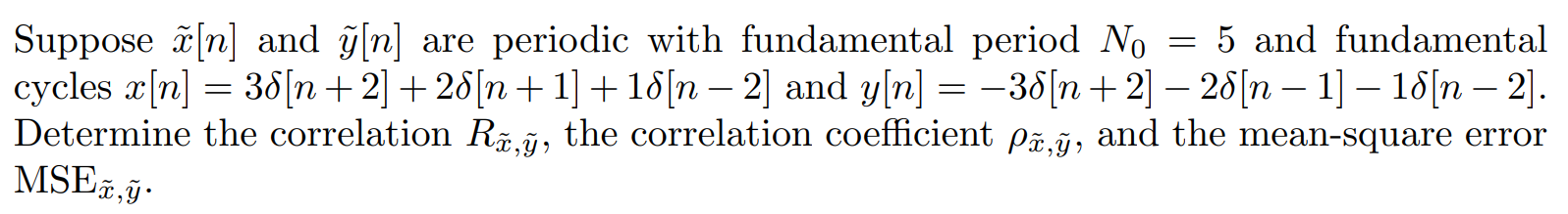 Suppose x[n] and y[n] are periodic with fundamental period N0 = 5 and fundamental cycles x[n] = 3del[n + 2] + 2del[n + 1] + 1del[n - 2] and y[n] = -3del[n + 2] - 2del[n - 1] - 1del[n - 2]. Determine the correlation Rx,y, the correlation coefficient (rho)x,y, and the mean-square error MSEx,y.