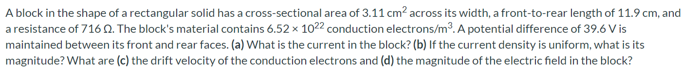 A block in the shape of a rectangular solid has a cross-sectional area of 3.11 cm^2 across its width, a front-to-rear length of 11.9 cm, and a resistance of 716 ohm. The block's material contains 6.52