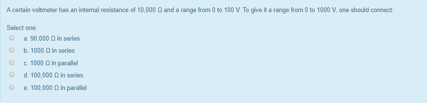 A certain voltmeter has an internal resistance of 10,000 ohm and a range from 0 to 100 V. To give it a range from 0 to 1000 V, one should connect: Select one a. 90,000 ohm in series b. 1000 ohm in series c. 1000 ohm in parallel d. 100,000 ohm in series e. 100,000 ohm in parallel.
