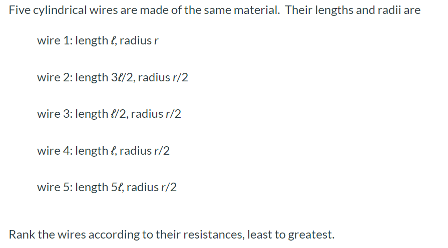 Five cylindrical wires are made of the same material. Their lengths and radii are wire 1 : length l, radius r wire 2 : length 3l/2, radius r/2 wire 3 : length l/2, radius r/2 wire 4: length l, radius r/2 wire 5 : length 5l, radius r/2 Rank the wires according to their resistances, least to greatest.