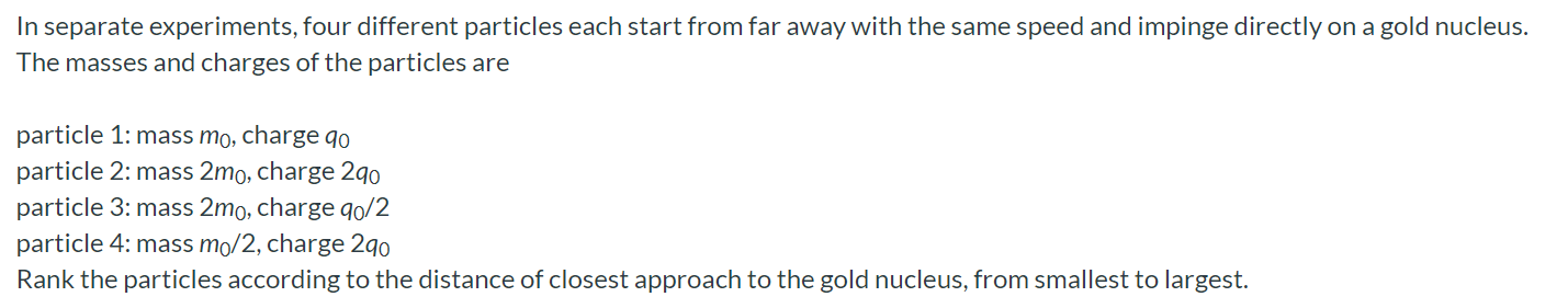 In separate experiments, four different particles each start from far away with the same speed and impinge directly on a gold nucleus. The masses and charges of the particles are particle 1: mass m0, charge q0 particle 2 : mass 2m0, charge 2q0 particle 3: mass 2m0, charge q0/2 particle 4: mass m0/2, charge 2q0 Rank the particles according to the distance of closest approach to the gold nucleus, from smallest to largest.